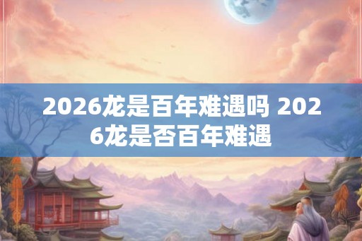 2026龙是百年难遇吗 2026龙是否百年难遇 2026龙是百年难遇吗 2026龙是否百年难遇