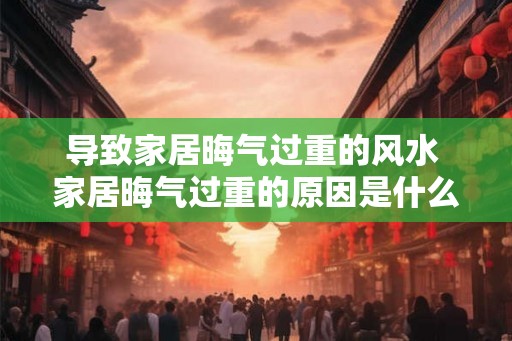 导致家居晦气过重的风水 家居晦气过重的原因是什么