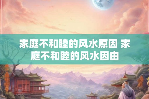家庭不和睦的风水原因 家庭不和睦的风水因由