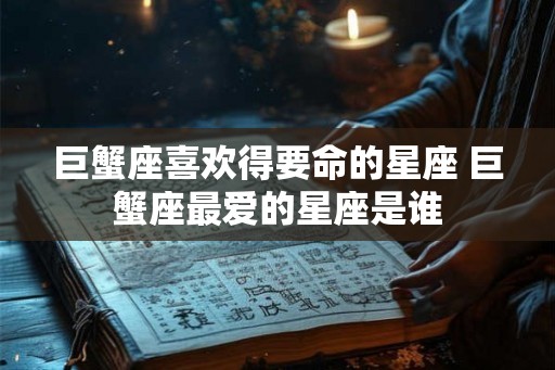 巨蟹座喜欢得要命的星座 巨蟹座最爱的星座是谁