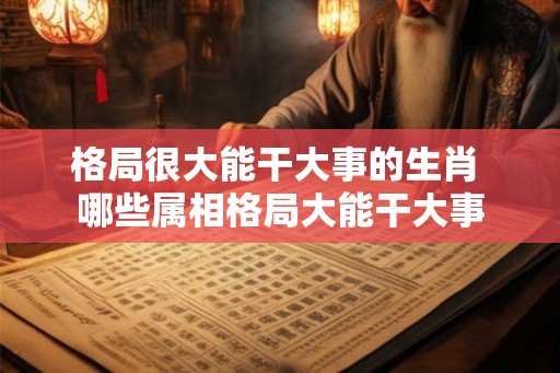 格局很大能干大事的生肖 哪些属相格局大能干大事 格局很大能干大事的生肖 哪些属相格局大能干大事