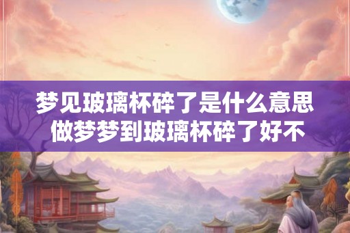 梦见玻璃杯碎了是什么意思 做梦梦到玻璃杯碎了好不好