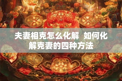 夫妻相克怎么化解  如何化解克妻的四种方法