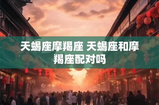 天蝎座摩羯座 天蝎座和摩羯座配对吗 天蝎座摩羯座 天蝎座和摩羯座配对吗