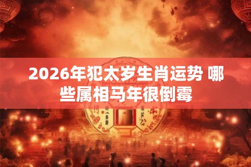 2026年犯太岁生肖运势 哪些属相马年很倒霉