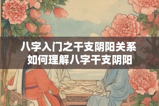八字入门之干支阴阳关系 如何理解八字干支阴阳