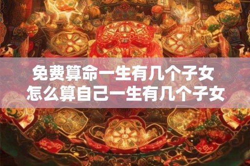 免费算命一生有几个子女 怎么算自己一生有几个子女