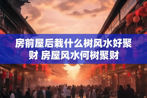 房前屋后栽什么树风水好聚财 房屋风水何树聚财