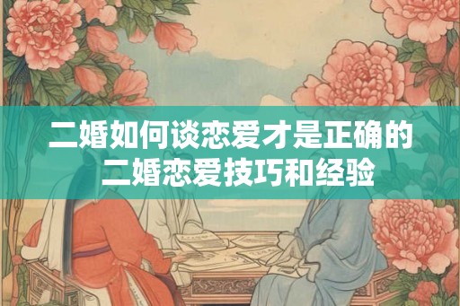 二婚如何谈恋爱才是正确的  二婚恋爱技巧和经验