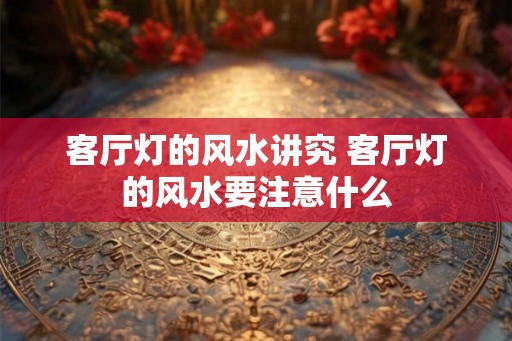 客厅灯的风水讲究 客厅灯的风水要注意什么 客厅灯的风水讲究 客厅灯的风水要注意什么