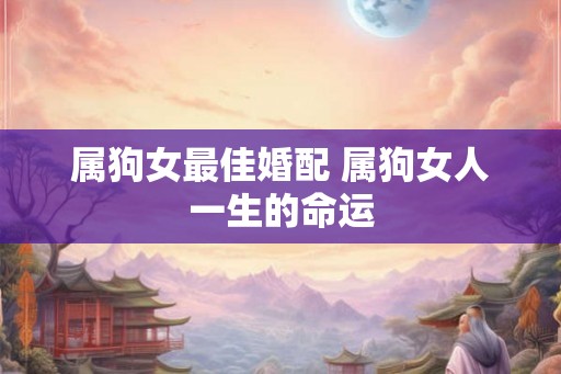 属狗女最佳婚配 属狗女人一生的命运 属狗女最佳婚配 属狗女人一生的命运