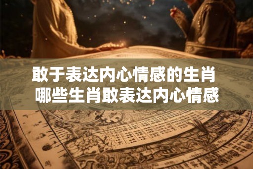 敢于表达内心情感的生肖 哪些生肖敢表达内心情感 敢于表达内心情感的生肖 哪些生肖敢表达内心情感