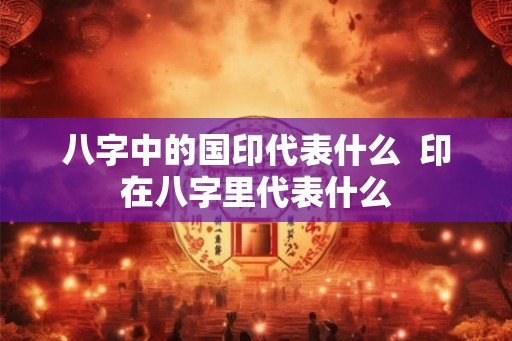八字中的国印代表什么 印在八字里代表什么 八字中的国印代表什么 印在八字里代表什么