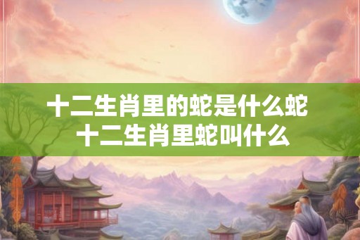 十二生肖里的蛇是什么蛇  十二生肖里蛇叫什么