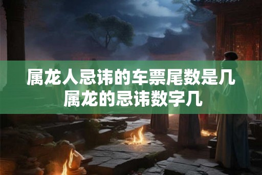 属龙人忌讳的车票尾数是几 属龙的忌讳数字几