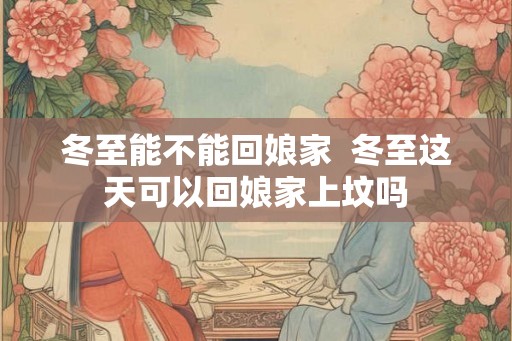 冬至能不能回娘家  冬至这天可以回娘家上坟吗