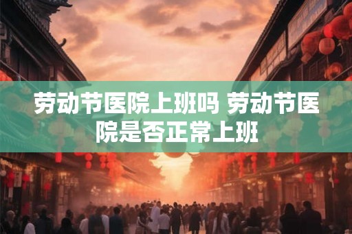 劳动节医院上班吗 劳动节医院是否正常上班