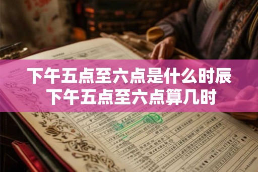 下午五点至六点是什么时辰 下午五点至六点算几时