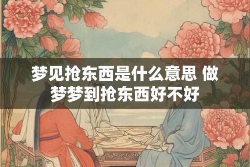 梦见抢东西是什么意思 做梦梦到抢东西好不好
