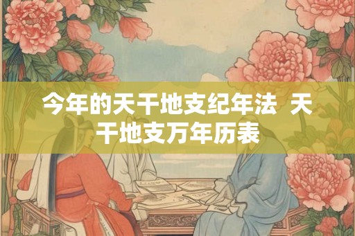 今年的天干地支纪年法  天干地支万年历表