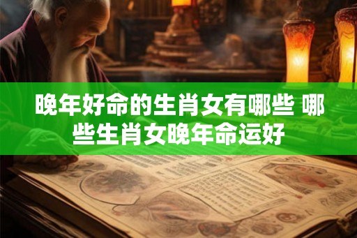 晚年好命的生肖女有哪些 哪些生肖女晚年命运好