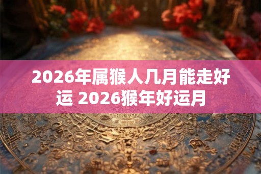 2026年属猴人几月能走好运 2026猴年好运月