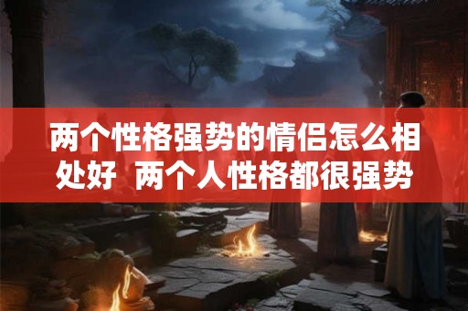 两个性格强势的情侣怎么相处好 两个人性格都很强势能走在一起吗 两个性格强势的情侣怎么相处好 两个人性格都很强势能走在一起吗