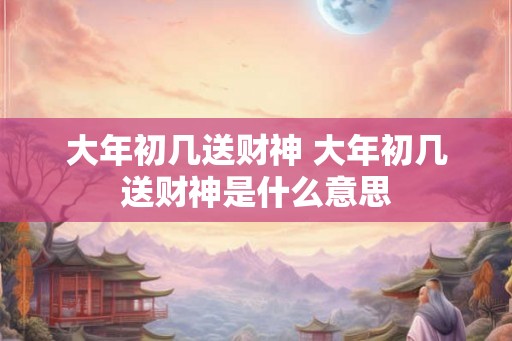 大年初几送财神 大年初几送财神是什么意思