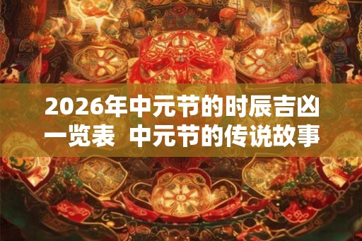2026年中元节的时辰吉凶一览表  中元节的传说故事有哪些