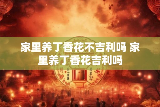 家里养丁香花不吉利吗 家里养丁香花吉利吗