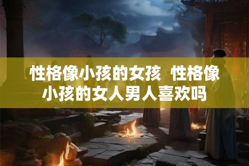 性格像小孩的女孩  性格像小孩的女人男人喜欢吗