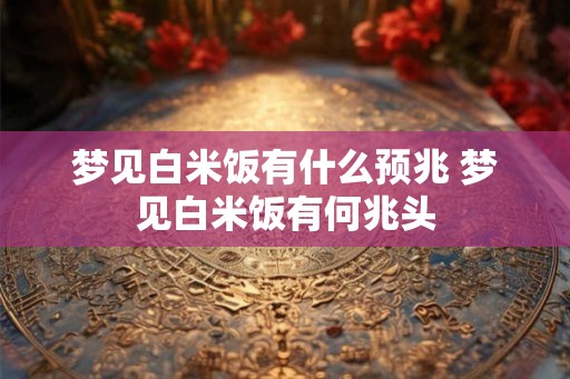 梦见白米饭有什么预兆 梦见白米饭有何兆头 梦见白米饭有什么预兆 梦见白米饭有何兆头
