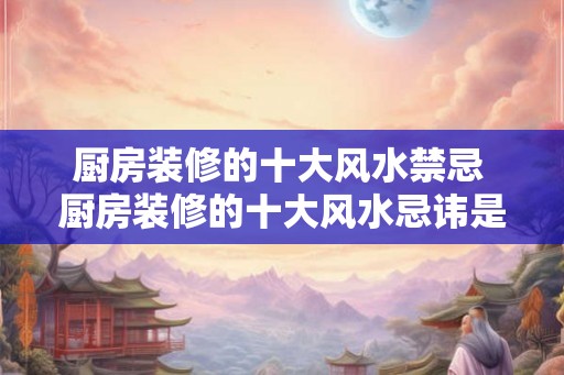 厨房装修的十大风水禁忌 厨房装修的十大风水忌讳是什么