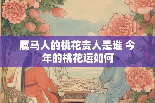 属马人的桃花贵人是谁 今年的桃花运如何