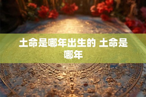 土命是哪年出生的 土命是哪年 土命是哪年出生的 土命是哪年