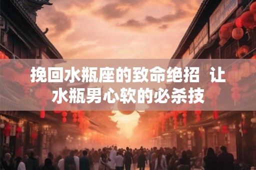 挽回水瓶座的致命绝招  让水瓶男心软的必杀技