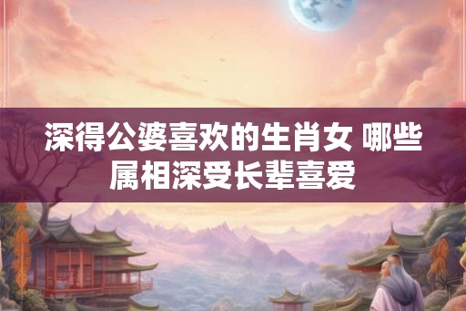 深得公婆喜欢的生肖女 哪些属相深受长辈喜爱