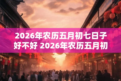 2026年农历五月初七日子好不好 2026年农历五月初七适合做什么