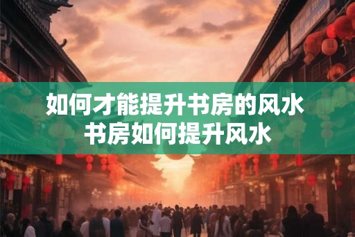 如何才能提升书房的风水 书房如何提升风水