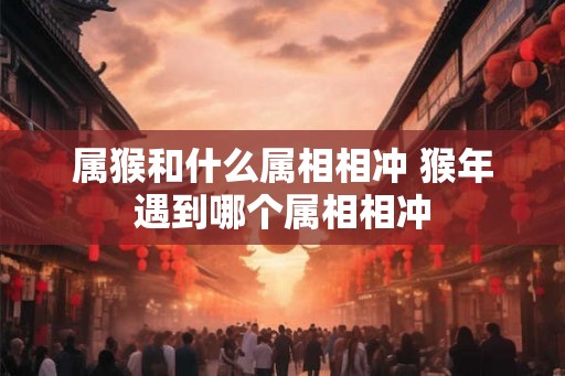 属猴和什么属相相冲 猴年遇到哪个属相相冲