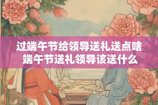 过端午节给领导送礼送点啥 端午节送礼领导该送什么