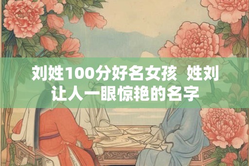 刘姓100分好名女孩 姓刘让人一眼惊艳的名字 刘姓100分好名女孩 姓刘让人一眼惊艳的名字