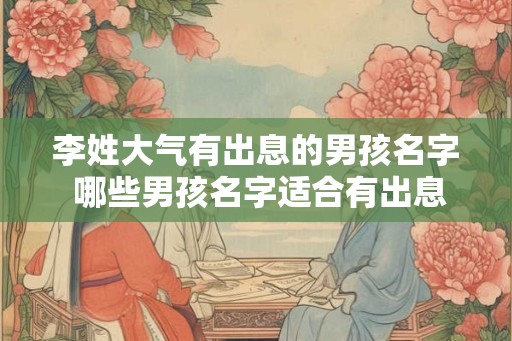 李姓大气有出息的男孩名字 哪些男孩名字适合有出息的李姓大气个性
