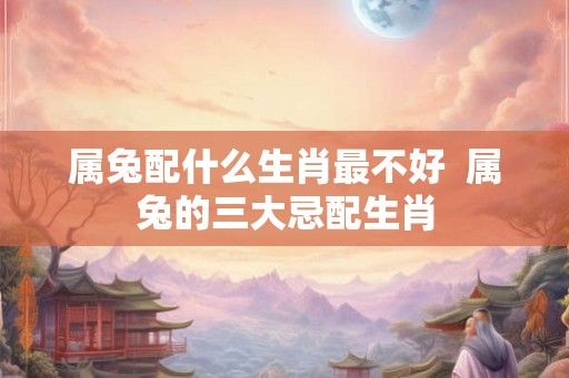 属兔配什么生肖最不好  属兔的三大忌配生肖
