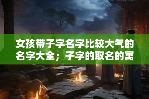 女孩带子字名字比较大气的名字大全；子字的取名的寓意