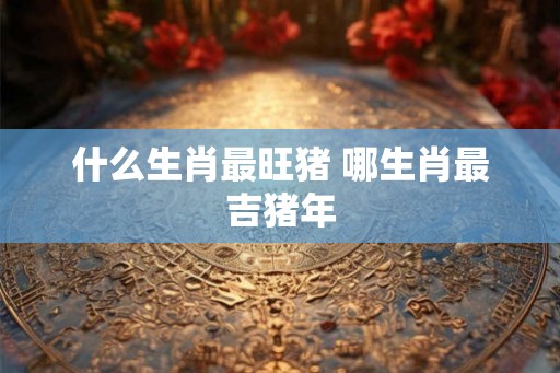 什么生肖最旺猪 哪生肖最吉猪年 什么生肖最旺猪 哪生肖最吉猪年