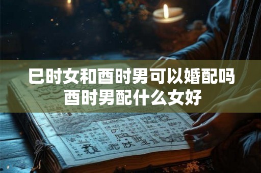 巳时女和酉时男可以婚配吗 酉时男配什么女好 巳时女和酉时男可以婚配吗 酉时男配什么女好