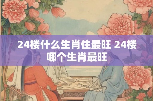24楼什么生肖住最旺 24楼哪个生肖最旺 24楼什么生肖住最旺 24楼哪个生肖最旺