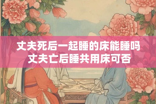 丈夫死后一起睡的床能睡吗 丈夫亡后睡共用床可否