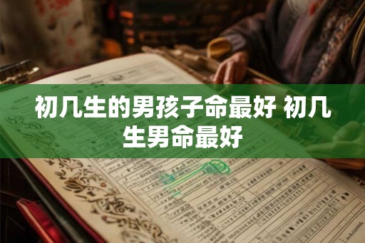 初几生的男孩子命最好 初几生男命最好 初几生的男孩子命最好 初几生男命最好